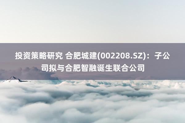 投资策略研究 合肥城建(002208.SZ)：子公司拟与合肥智融诞生联合公司