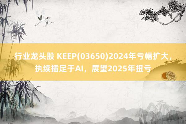 行业龙头股 KEEP(03650)2024年亏幅扩大，执续插足于AI，展望2025年扭亏