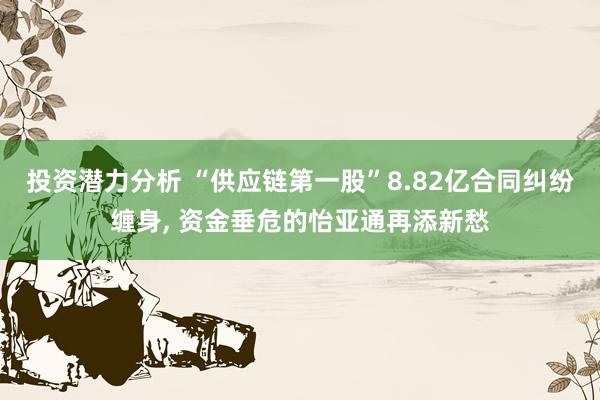 投资潜力分析 “供应链第一股”8.82亿合同纠纷缠身, 资金垂危的怡亚通再添新愁