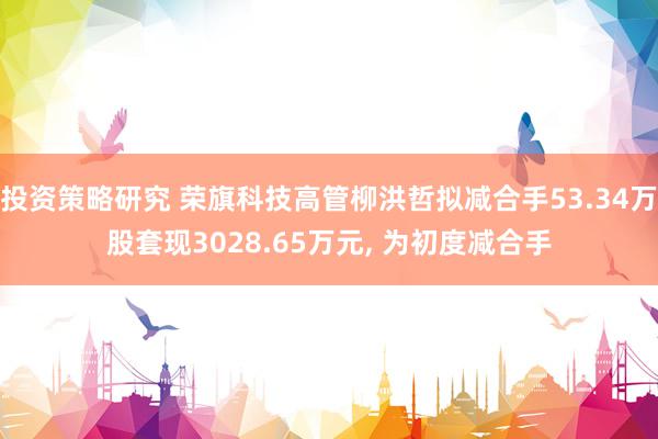 投资策略研究 荣旗科技高管柳洪哲拟减合手53.34万股套现3028.65万元, 为初度减合手