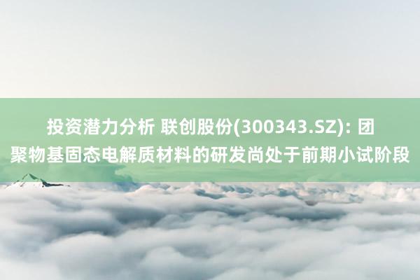 投资潜力分析 联创股份(300343.SZ): 团聚物基固态电解质材料的研发尚处于前期小试阶段