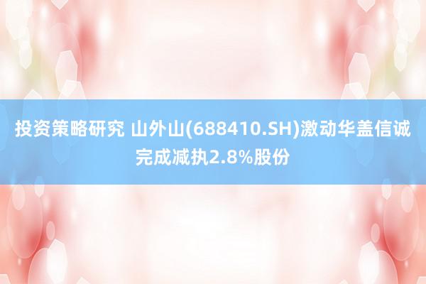 投资策略研究 山外山(688410.SH)激动华盖信诚完成减执2.8%股份