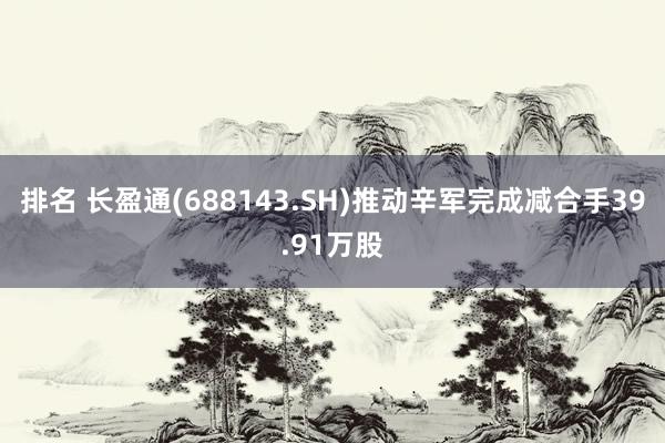 排名 长盈通(688143.SH)推动辛军完成减合手39.91万股