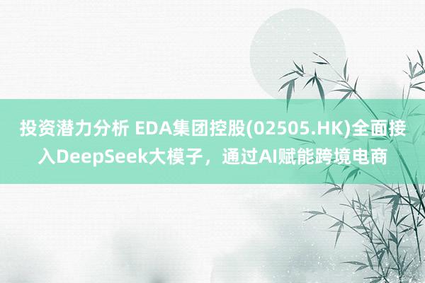 投资潜力分析 EDA集团控股(02505.HK)全面接入DeepSeek大模子，通过AI赋能跨境电商