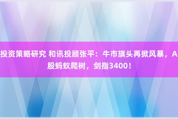 投资策略研究 和讯投顾张平：牛市旗头再掀风暴，A股蚂蚁爬树，剑指3400！