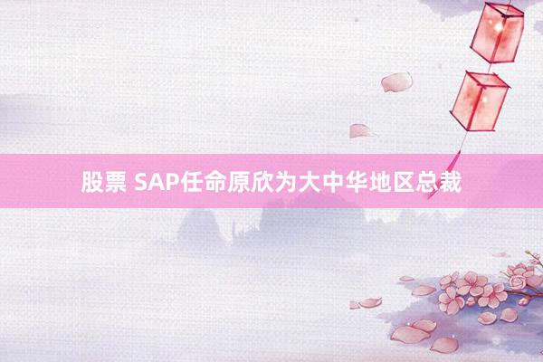 股票 SAP任命原欣为大中华地区总裁