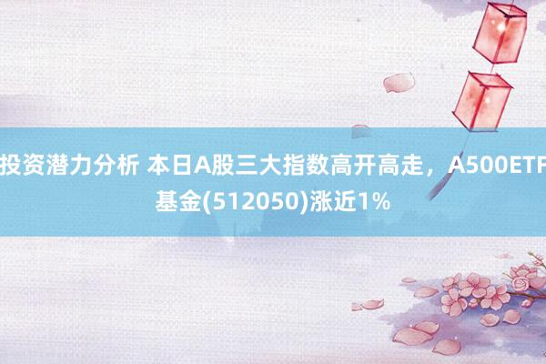 投资潜力分析 本日A股三大指数高开高走，A500ETF基金(512050)涨近1%