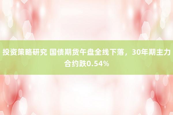 投资策略研究 国债期货午盘全线下落，30年期主力合约跌0.54%