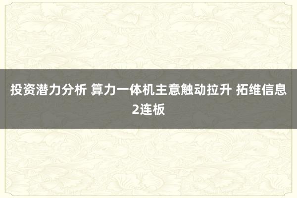 投资潜力分析 算力一体机主意触动拉升 拓维信息2连板