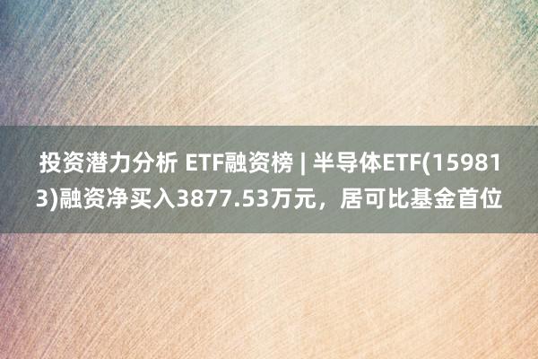 投资潜力分析 ETF融资榜 | 半导体ETF(159813)融资净买入3877.53万元，居可比基金首位