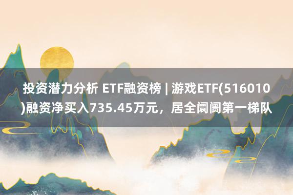 投资潜力分析 ETF融资榜 | 游戏ETF(516010)融资净买入735.45万元，居全阛阓第一梯队