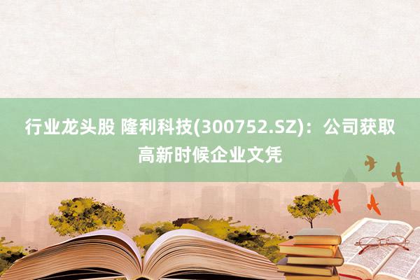 行业龙头股 隆利科技(300752.SZ)：公司获取高新时候企业文凭