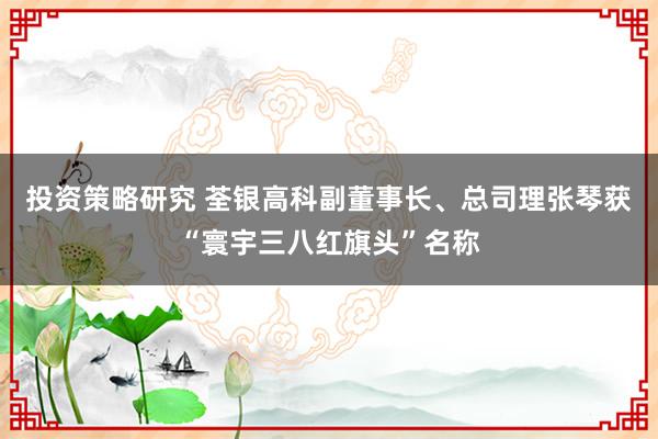 投资策略研究 荃银高科副董事长、总司理张琴获“寰宇三八红旗头”名称