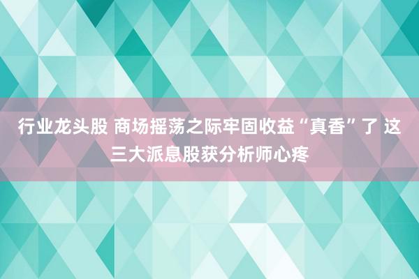 行业龙头股 商场摇荡之际牢固收益“真香”了 这三大派息股获分析师心疼