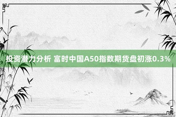 投资潜力分析 富时中国A50指数期货盘初涨0.3%