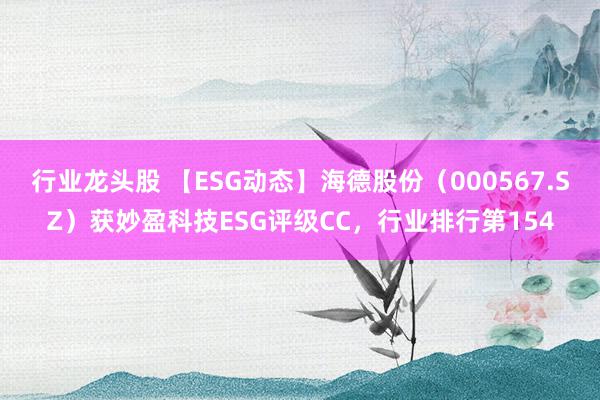 行业龙头股 【ESG动态】海德股份（000567.SZ）获妙盈科技ESG评级CC，行业排行第154